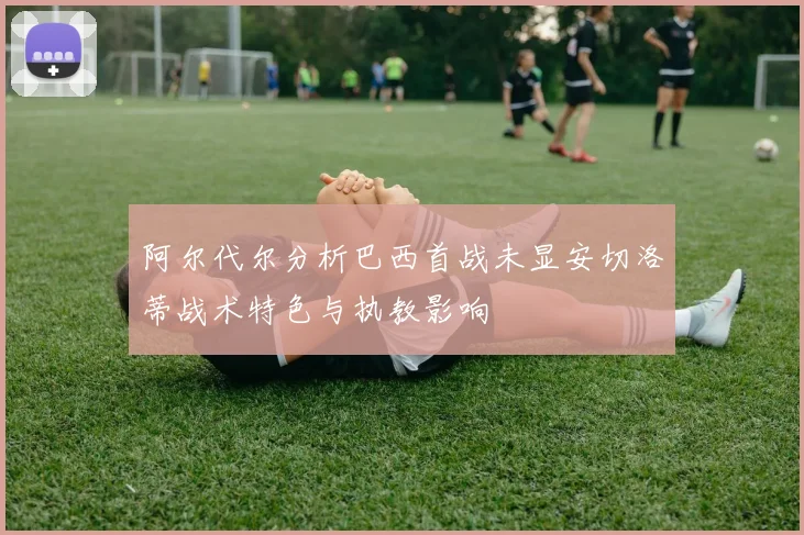 阿尔代尔分析巴西首战未显安切洛蒂战术特色与执教影响