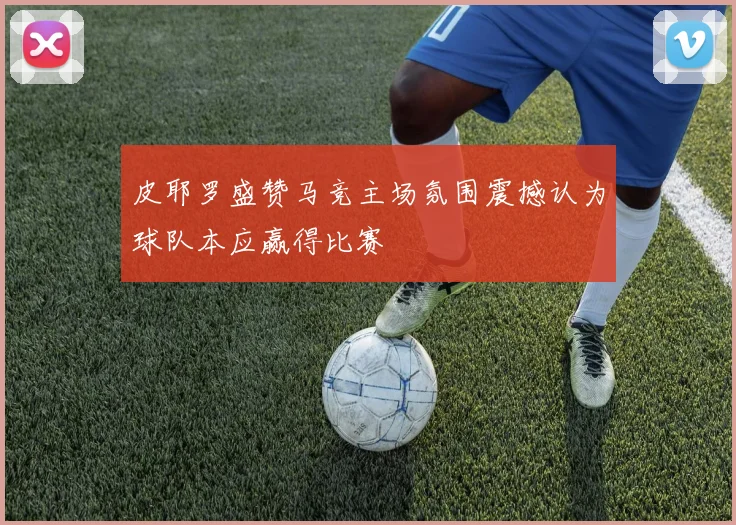 皮耶罗盛赞马竞主场氛围震撼认为球队本应赢得比赛