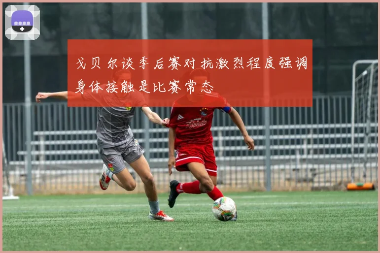 戈贝尔谈季后赛对抗激烈程度强调身体接触是比赛常态