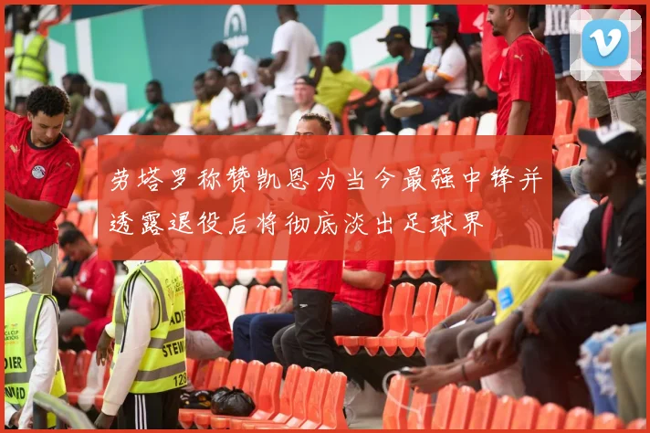 劳塔罗称赞凯恩为当今最强中锋并透露退役后将彻底淡出足球界