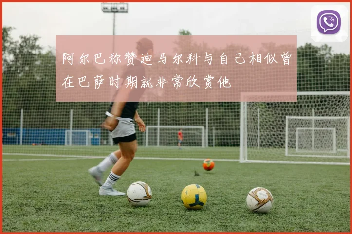 阿尔巴称赞迪马尔科与自己相似曾在巴萨时期就非常欣赏他