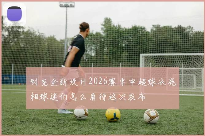耐克全新设计2026赛季中超球衣亮相球迷们怎么看待这次发布