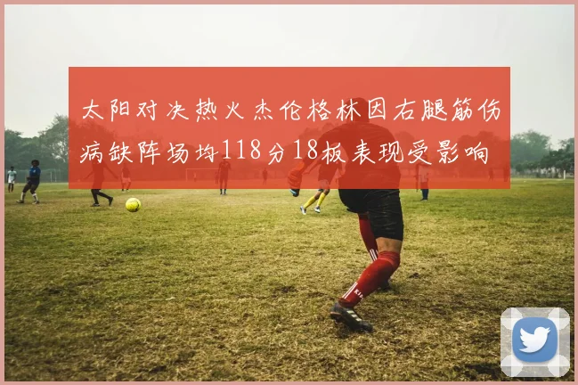 太阳对决热火杰伦格林因右腿筋伤病缺阵场均118分18板表现受影响