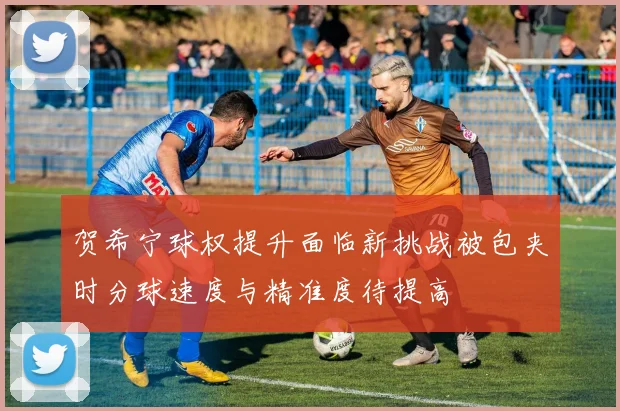 贺希宁球权提升面临新挑战被包夹时分球速度与精准度待提高
