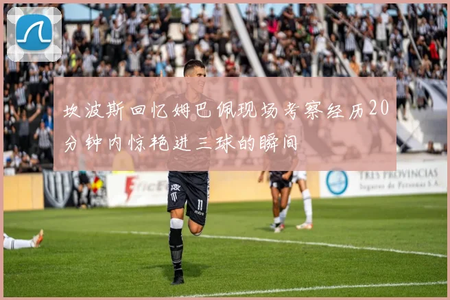 坎波斯回忆姆巴佩现场考察经历20分钟内惊艳进三球的瞬间