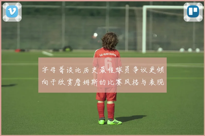 字母哥谈论历史最佳球员争议更倾向于欣赏詹姆斯的比赛风格与表现