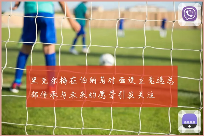里克尔梅在伯纳乌对面设立竞选总部传承与未来的愿景引发关注
