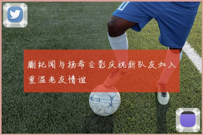 蒯纪闻与杨希合影庆祝新队友加入重温老友情谊