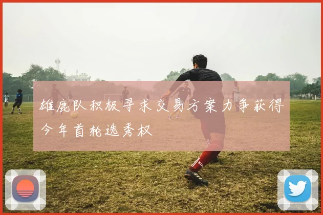 雄鹿队积极寻求交易方案力争获得今年首轮选秀权