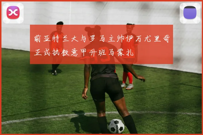 前亚特兰大与罗马主帅伊万尤里奇正式执教意甲升班马蒙扎