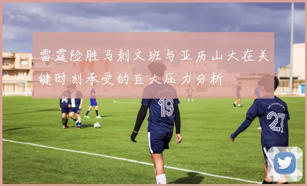 雷霆险胜马刺文班与亚历山大在关键时刻承受的巨大压力分析