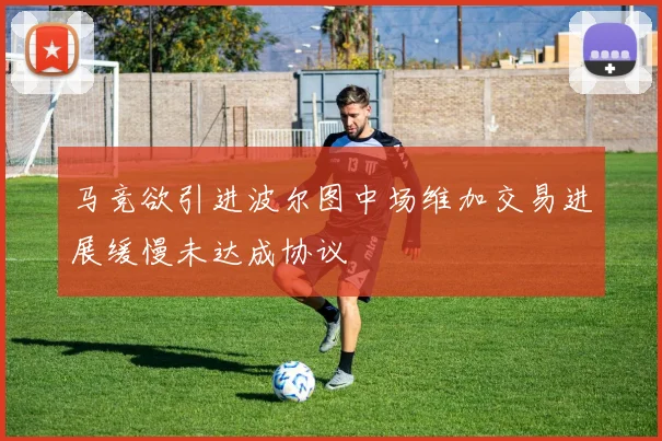 马竞欲引进波尔图中场维加交易进展缓慢未达成协议