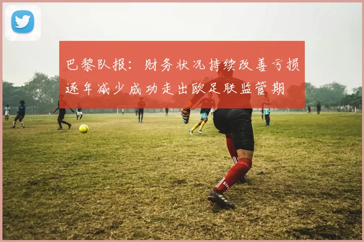 巴黎队报：财务状况持续改善亏损逐年减少成功走出欧足联监管期