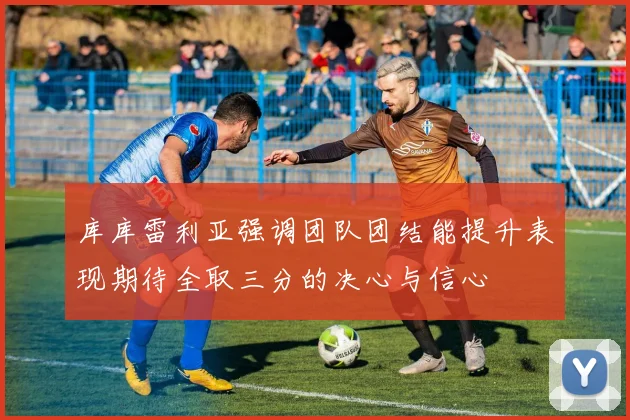 库库雷利亚强调团队团结能提升表现期待全取三分的决心与信心