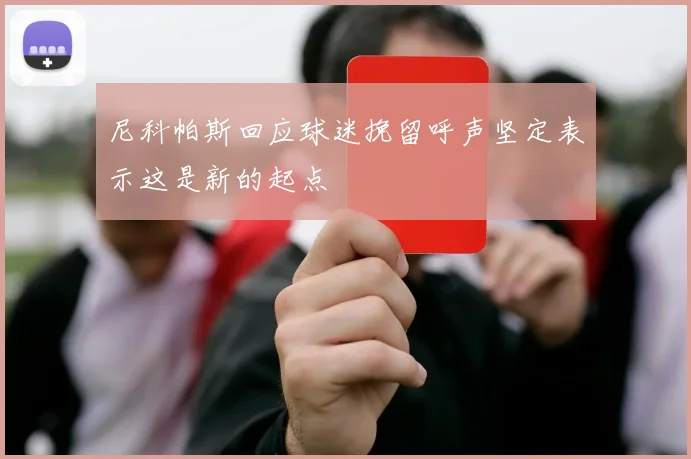 尼科帕斯回应球迷挽留呼声坚定表示这是新的起点