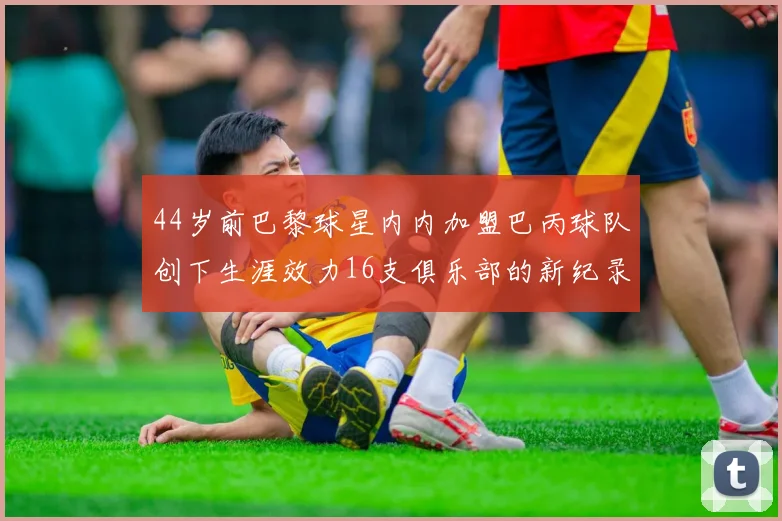 44岁前巴黎球星内内加盟巴丙球队创下生涯效力16支俱乐部的新纪录