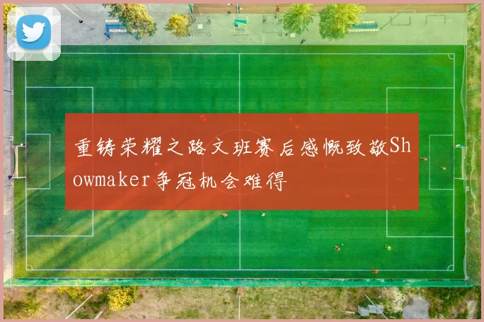 重铸荣耀之路文班赛后感慨致敬Showmaker争冠机会难得