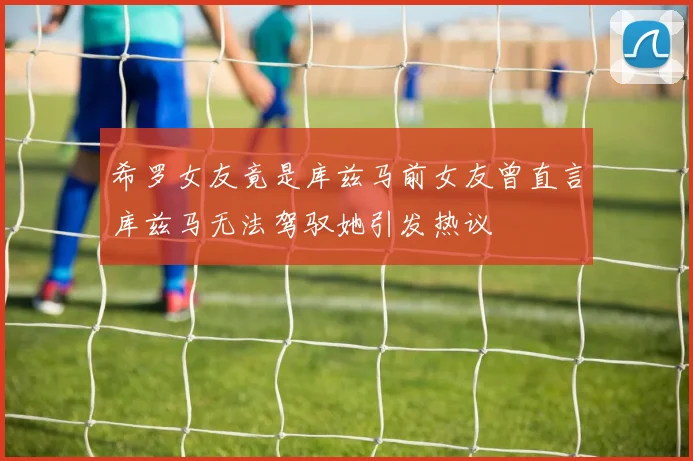 希罗女友竟是库兹马前女友曾直言库兹马无法驾驭她引发热议
