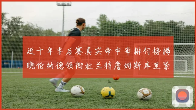 近十年季后赛真实命中率排行榜揭晓伦纳德领衔杜兰特詹姆斯库里紧随其后