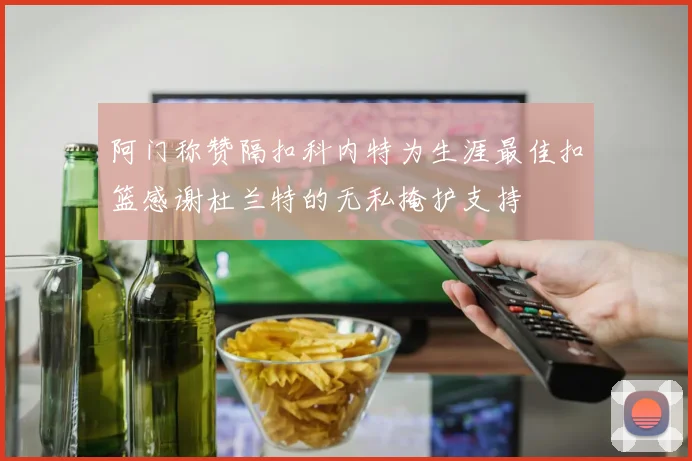 阿门称赞隔扣科内特为生涯最佳扣篮感谢杜兰特的无私掩护支持