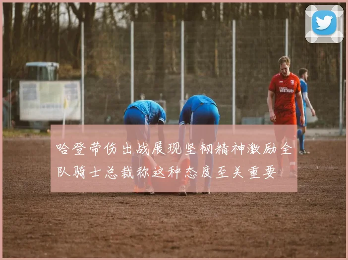哈登带伤出战展现坚韧精神激励全队骑士总裁称这种态度至关重要