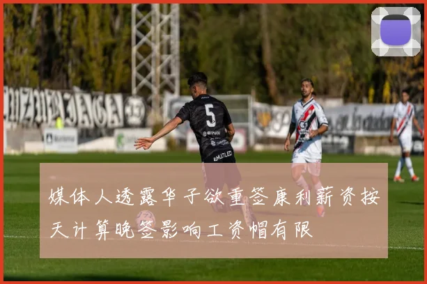 媒体人透露华子欲重签康利薪资按天计算晚签影响工资帽有限