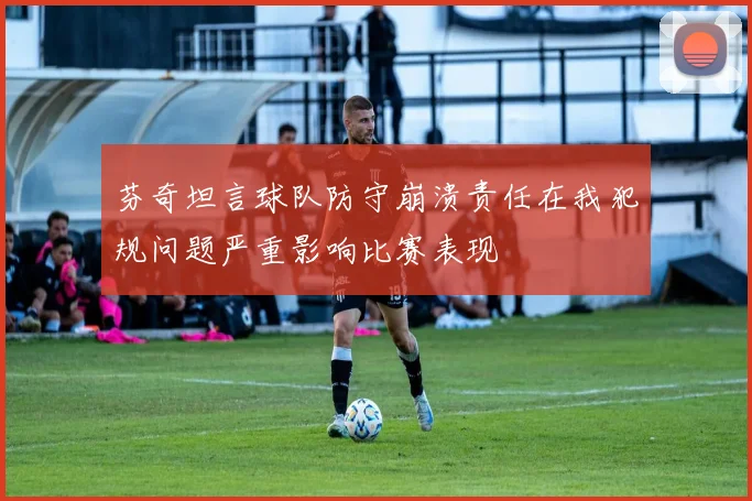 芬奇坦言球队防守崩溃责任在我犯规问题严重影响比赛表现
