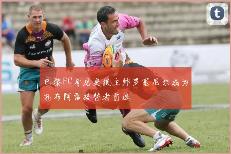 巴黎FC考虑更换主帅罗塞尼尔成为孔布阿雷接替者首选