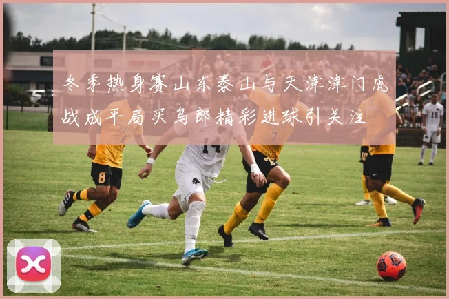 冬季热身赛山东泰山与天津津门虎战成平局买乌郎精彩进球引关注