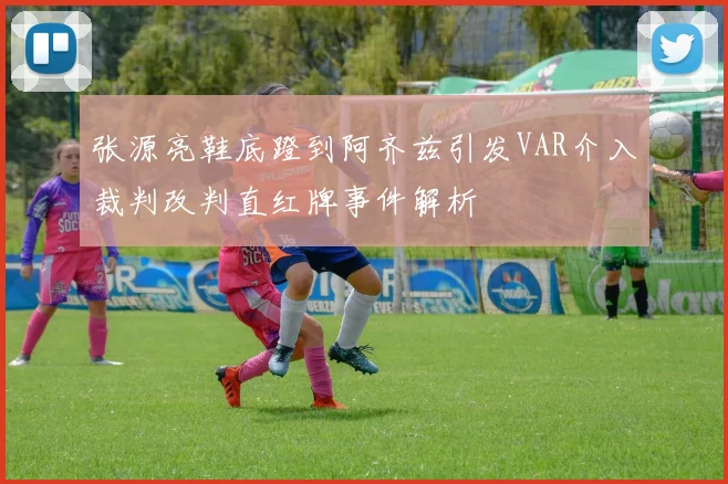 张源亮鞋底蹬到阿齐兹引发VAR介入裁判改判直红牌事件解析