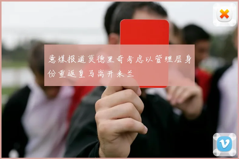 意媒报道莫德里奇考虑以管理层身份重返皇马离开米兰