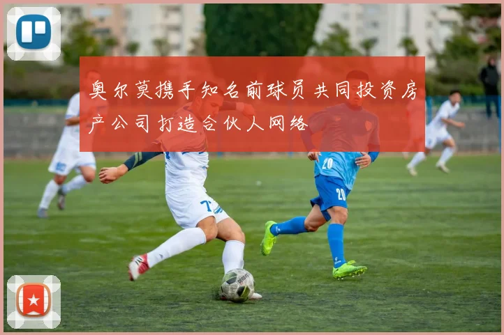 奥尔莫携手知名前球员共同投资房产公司打造合伙人网络