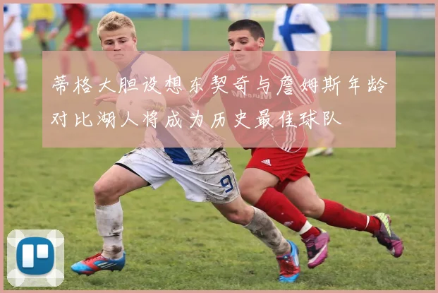 蒂格大胆设想东契奇与詹姆斯年龄对比湖人将成为历史最佳球队