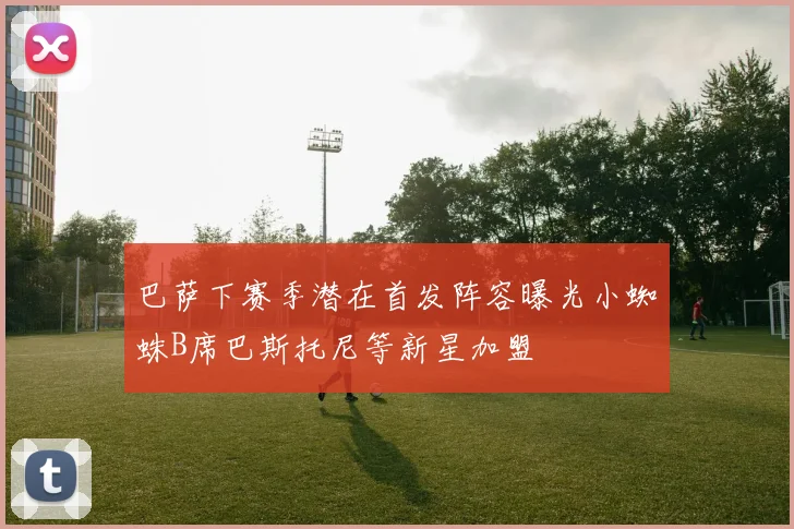 巴萨下赛季潜在首发阵容曝光小蜘蛛B席巴斯托尼等新星加盟